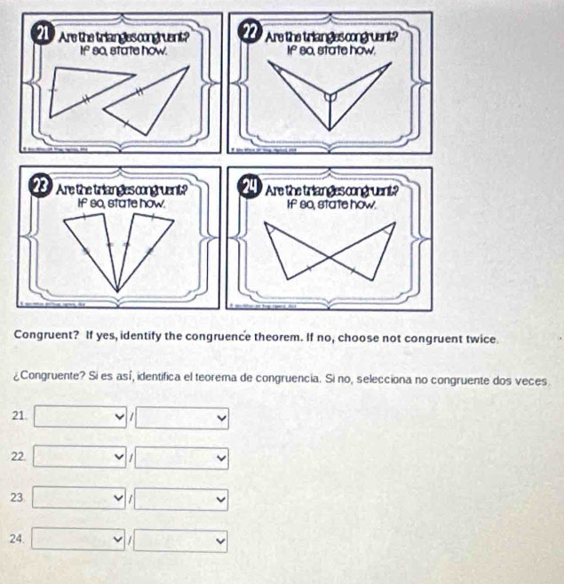 Are the trianglescongruent? 22 Are the triangles congruent? 
If so, state how. If so, state how. 
23 Are the triangles congruent? 24 Are the triangles congruent? 
If so, state how. If 80, state how. 
Congruent? If yes, identify the congruence theorem. If no, choose not congruent twice. 
¿Congruente? Si es así, identifica el teorema de congruencia. Si no, selecciona no congruente dos veces 
21 □ /□
22. □ /□
23 □ /□
24. □ /□