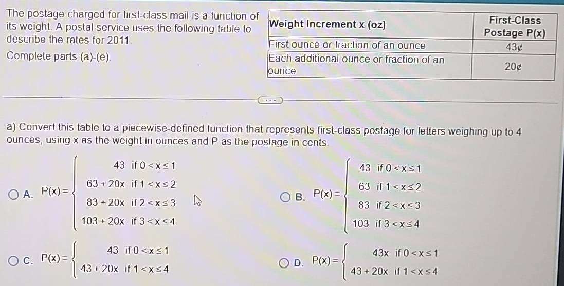 The postage charged for first-class mail is a function
its weight. A postal service uses the following table 
describe the rates for 2011. 
Complete parts (a)-(e). 
a) Convert this table to a piecewise-defined function that represents first-class postage for letters weighing up to 4
ounces, using x as the weight in ounces and P as the postage in cents.
A. f(x)=beginarrayl 43,f(0 <2 63,20x,f2 20,f3,x<4endarray. P(x)=beginarrayl 4,if0 1.5
B.
C. P(x)=beginarrayl 43if0 P(x)=beginarrayl 43xif0
D.