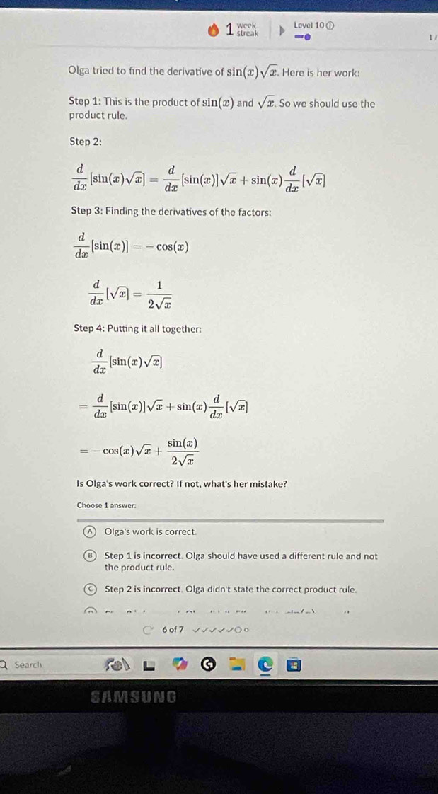 week Lovel 10 ①
streak 1 /
Olga tried to find the derivative of sin (x)· sqrt(x) Here is her work:
Step 1: This is the product of sin (x) and sqrt(x). . So we should use the
product rule.
Step 2:
 d/dx [sin (x)sqrt(x)]= d/dx [sin (x)]sqrt(x)+sin (x) d/dx [sqrt(x)]
Step 3: Finding the derivatives of the factors:
 d/dx [sin (x)]=-cos (x)
 d/dx [sqrt(x)]= 1/2sqrt(x) 
Step 4: Putting it all together:
 d/dx [sin (x)sqrt(x)]
= d/dx [sin (x)]sqrt(x)+sin (x) d/dx [sqrt(x)]
=-cos (x)sqrt(x)+ sin (x)/2sqrt(x) 
Is Olga's work correct? If not, what's her mistake?
Choose 1 answer:
Olga's work is correct.
Step 1 is incorrect. Olga should have used a different rule and not
the product rule.
Step 2 is incorrect. Olga didn't state the correct product rule.
○ 6 of 7
Search
SAMSUNG