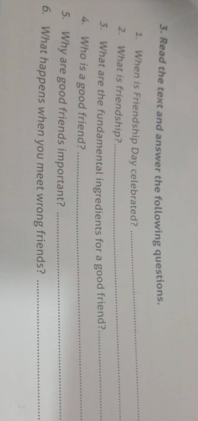 Read the text and answer the following questions. 
1. When is Friendship Day celebrated?_ 
2. What is friendship?_ 
3. What are the fundamental ingredients for a good friend?_ 
4. Who is a good friend?_ 
5. Why are good friends important?_ 
6. What happens when you meet wrong friends?_