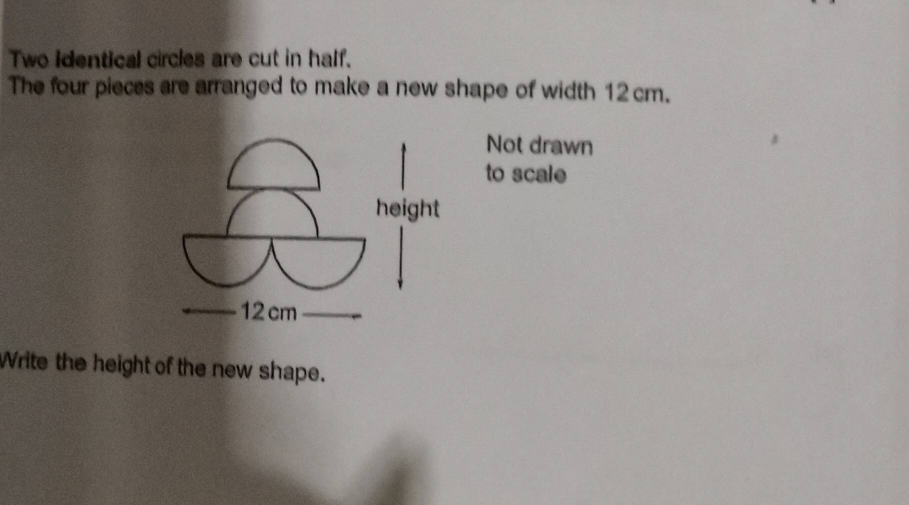 Two identical circles are cut in half. 
The four pieces are arranged to make a new shape of width 12 cm. 
Not drawn 
to scale 
Write the height of the new shape.