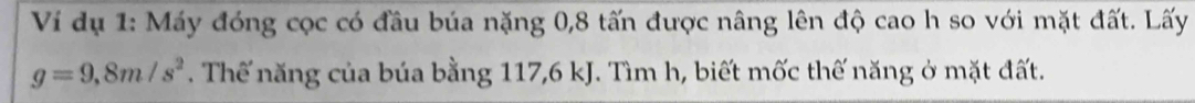 Ví dụ 1: Máy đóng cọc có đầu búa nặng 0, 8 tấn được nâng lên độ cao h so với mặt đất. Lấy
g=9,8m/s^2. Thế năng của búa bằng 117, 6 kJ. Tìm h, biết mốc thế năng ở mặt đất.