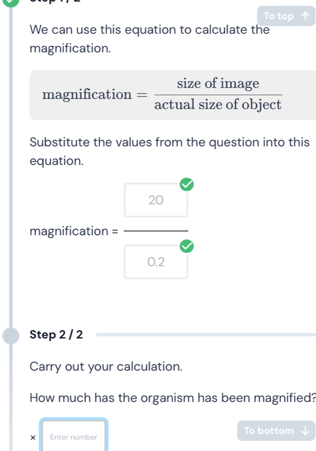 To top 
We can use this equation to calculate the 
magnification. 
magnification = sizeofimage/actualsizeofobject 
Substitute the values from the question into this 
equation.
magnification = beginarrayr 20 (-3,4)
0.2
Step 2 / 2
Carry out your calculation. 
How much has the organism has been magnified? 
× Enter number To bottom