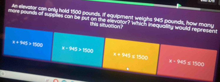 6981 6/11
An elevator can only hold 1500 pounds. If equipment weighs 945 pounds, how many
more pounds of supplies can be put on the elevator? Which inequality would represent
this situation?
x+945>1500
x-945>1500
x+945≤ 1500
x-945≤ 1500
。