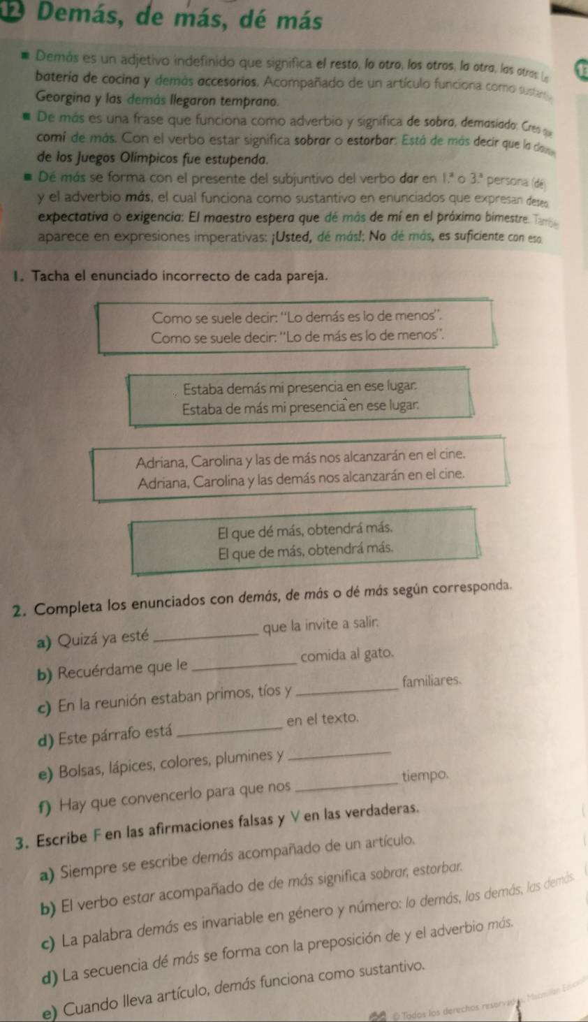 Demás, de más, dé más
Demás es un adjetivo indefinido que significa el resto, lo otro, los otros, lo otrø. los otros (
bateria de cocina y demás accesorios. Acompañado de un artículo funciona como sustanta
Georgina y las demás llegaron temprano.
De más es una frase que funciona como adverbio y signífica de sobra, demasiado: Cres q
comí de más. Con el verbo estar significa sobrar o estorbar. Está de más decir que lo dava
de los Juegos Olímpicos fue estupenda.
Dé más se forma con el presente del subjuntivo del verbo dar en 1.ª o 3: persona (dé)
y el adverbio más, el cual funciona como sustantivo en enunciados que expresan deses
expectativa o exigencia: El maestro espera que dé más de mí en el próximo bimestre. Targe
aparece en expresiones imperativas: ¡Usted, dé más!; No dé más, es suficiente con eso
I. Tacha el enunciado incorrecto de cada pareja.
Como se suele decir: ''Lo demás es lo de menos''.
Como se suele decir: ''Lo de más es lo de menos''.
Estaba demás mi presencia en ese lugar:
Estaba de más mi presencia en ese lugar:
Adriana, Carolina y las de más nos alcanzarán en el cine.
Adriana, Carolina y las demás nos alcanzarán en el cine.
El que dé más, obtendrá más,
El que de más, obtendrá más.
2. Completa los enunciados con demás, de más o dé más según corresponda.
a) Quizá ya esté _que la invite a salir.
b) Recuérdame que le_ comida al gato.
familiares.
c) En la reunión estaban primos, tíos y_
_
d) Este párrafo está _en el texto.
e) Bolsas, lápices, colores, plumines y
_tiempo.
f) Hay que convencerlo para que nos
3. Escribe F en las afirmaciones falsas y V en las verdaderas.
a) Siempre se escribe demás acompañado de un artículo.
b) El verbo estar acompañado de de más significa sobrar, estorbar.
c) La palabra demás es invariable en género y número: lo demás, los demás, los demás
d) La secuencia dé más se forma con la preposición de y el adverbio más.
e) Cuando lleva artículo, demás funciona como sustantivo.
© Todos los derechos rese