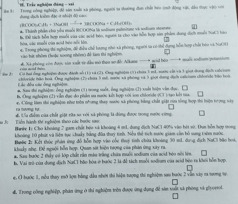 Trắc nghiệm đúng - sai
Tâu 1: Trong công nghiệp, để sản xuất xà phòng, người ta thường đun chất béo (mỡ động vật, dầu thực vhat Qt) VG
dung dịch kiểm đặc ở nhiệt độ cao:
(RCOO)_3C_3H_5+3NaOHxrightarrow f°3RCOONa+C_3H_5(OH)_3
a. Thành phần chủ yếu muối RCOONa là sodium palmitate và sodium stearate.
b. Để tách hỗn hợp muối của các acid béo, người ta cho vào hỗn hợp sản phẩm dung dịch muối NaCl báo
hòa, các muối của acid béo nổi lên.
c. Trong phòng thí nghiệm, đề điều chế lượng nhỏ xà phòng, người ta có thể đựng hỗn hợp chất béo và NaOH
vào bát nhôm (hoặc xoong nhôm) để làm thí nghiệm.
d. Xà phòng còn được sản xuất từ dầu mỏ theo sơ đồ: Alkane —→ acid béo muối sodium/potassium
của acid béo.
Câu 2: Có hai ống nghiệm được đánh số (1) và (2). Ông nghiệm (1) chứa 3 mL nước cất và 3 giọt dung dịch calcium
chloride bão hoà. Ông nghiệm (2) chứa 3 mL nước xà phòng và 3 giọt dung dịch calcium chloride bão hoà.
Lắc đều các ống nghiệm.
a. Sau thí nghiệm: ống nghiệm (1) trong suốt, ống nghiệm (2) xuất hiện vẫn đục.
b. Ông nghiệm (2) vẫn dục do phần ưa nước kết hợp với ion chloride (Clˉ) tạo kết tủa.
c. Cũng làm thí nghiệm như trên nhưng thay nước xả phòng bằng chất giặt rửa tổng hợp thì hiện tượng xảy
ra tương tự.
d. Ưu điểm của chất giặt rữa so với xả phòng là dùng được trong nước cứng.
u 3: Tiến hành thí nghiệm theo các bước sau:
Bước 1: Cho khoảng 2 gam chất béo và khoảng 4 mL dung dịch NaCl 40% vào bát sứ. Đun hỗn hợp trong
khoảng 10 phút và liên tục khuẩy bằng đũa thuỷ tinh. Nếu thể tích nước giảm cần bố sung thêm nước.
Bước 2: Kết thúc phản ứng đồ hỗn hợp vào cốc thuỷ tinh chứa khoảng 30 mL dung dịch NaCl bão hoà,
khuẩy nhẹ. Để nguội hỗn hợp. Quan sát hiện tượng của phản ứng xảy ra.
a. Sau bước 2 thấy có lớp chất rắn màu trắng chứa muối sodium của acid béo nôi lên.
b. Vai trò của dung dịch NaCl bão hòa ở bước 2 là để tách muối sodium của acid béo ra khỏi hỗn hợp.
c. Ở bước 1, nếu thay mỡ lợn bằng dầu nhớt thì hiện tượng thí nghiệm sau bước 2 vẫn xảy ra tương tự.
d. Trong công nghiệp, phản ứng ở thí nghiệm trên được ứng dụng đề sản xuất xà phòng và glycerol.