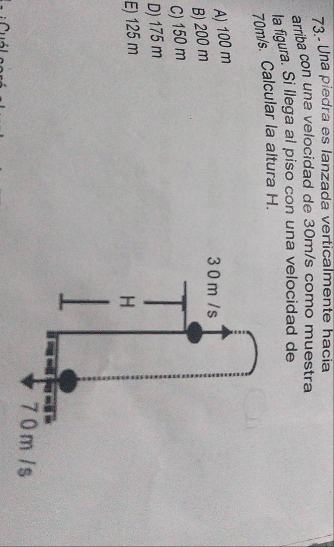 73.- Una piedra es lanzada verticalmente hacia
arriba con una velocidad de 30m/s como muestra
la figura. Si llega al piso con una velocidad de
70m/s. Calcular la altura H.
A) 100 m
B) 200 m
C) 150 m
D) 175 m
E) 125 m