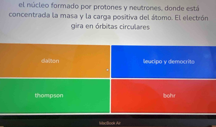 el núcleo formado por protones y neutrones, donde está
concentrada la masa y la carga positiva del átomo. El electrón
gira en órbitas circulares
dalton leucipo y democrito
thompson bohr
MacBook Air