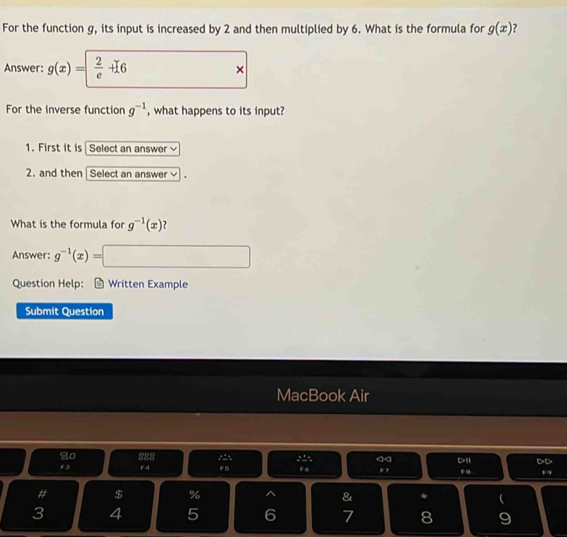 For the function g, its input is increased by 2 and then multiplied by 6. What is the formula for g(x) ? 
Answer: g(x)=  2/e +16 × 
For the inverse function g^(-1) , what happens to its input? 
1. First it is Select an answer 
2. and then Select an answer v 
What is the formula for g^(-1)(x) ？ 
Answer: g^(-1)(x)=□
Question Help: a Written Example 
Submit Question 
MacBook Air 
0 888 , a< D1I DD 
F3 F4 F 5  F6 F7 F B F9 
# $ % ^ & *  
3 4 5 6 7 8 9