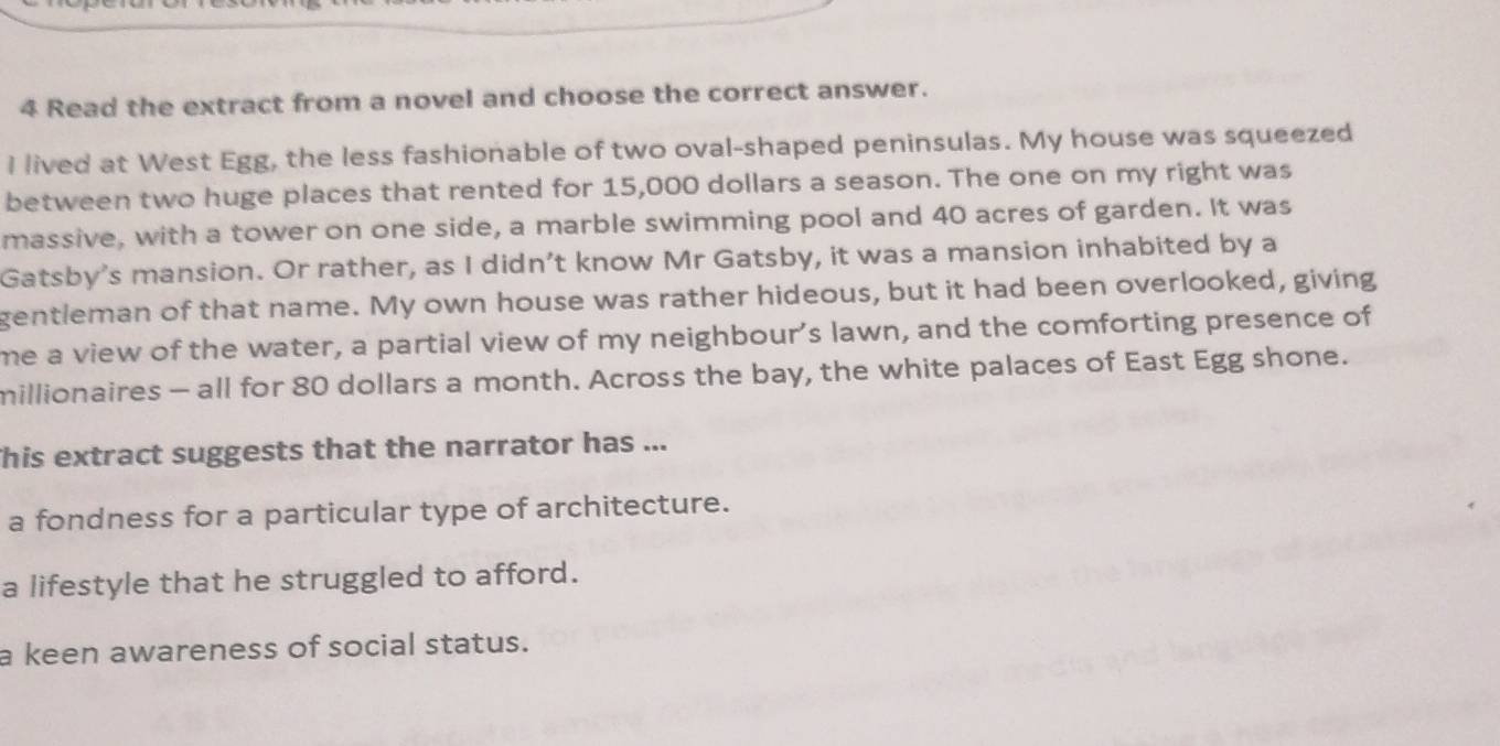 Read the extract from a novel and choose the correct answer.
I lived at West Egg, the less fashionable of two oval-shaped peninsulas. My house was squeezed
between two huge places that rented for 15,000 dollars a season. The one on my right was
massive, with a tower on one side, a marble swimming pool and 40 acres of garden. It was
Gatsby's mansion. Or rather, as I didn’t know Mr Gatsby, it was a mansion inhabited by a
gentleman of that name. My own house was rather hideous, but it had been overlooked, giving
me a view of the water, a partial view of my neighbour’s lawn, and the comforting presence of
millionaires - all for 80 dollars a month. Across the bay, the white palaces of East Egg shone.
his extract suggests that the narrator has ...
a fondness for a particular type of architecture.
a lifestyle that he struggled to afford.
a keen awareness of social status.