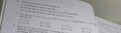 Liệt kê các phần từ của mỗt tập hợp sau 
a) 4 là tập hợp các ngày trong tain. 
b 2 là tập hợp các chữ cái xuất tiệu trong từ ''HAM HOC'''. 
hop cho 1+
2 Cho tập hợp c) C là tập hợp các chữ số xuất hiện trong số 303 530. A= 0,1,2;x;y B= 3;m≤ n:p Chọn ki hiệu '«''. ''#''% 
a) 2[7]A:4
c ) 3□ 8 : b) 3174_4
Vn viên tậy tp cai hhng == 
.,
1!?)B e) beginarrayr * □ AL * □ ALendarray d p(7)A;. 
3. Hiện say các nước trên thể giới có xa hường sậ y-7_ 8 t=a-t A= 11,16,27,... t=(7,11,12)
m|7|81
môi tường Và lượng gió, năng lượng Mặt Trý