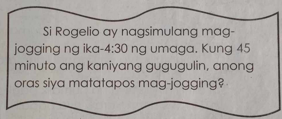 Si Rogelio ay nagsimulang mag- 
jogging ng ika -4:30 ng umaga. Kung 45
minuto ang kaniyang gugugulin, anong 
oras siya matatapos mag-jogging?