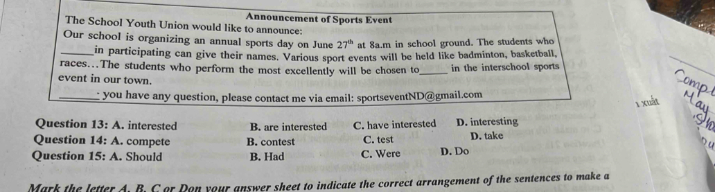 Announcement of Sports Event
The School Youth Union would like to announce;
Our school is organizing an annual sports day on June 27^(th) at 8a.m in school ground. The students who
_in participating can give their names. Various sport events will be held like badminton, basketball,
races...The students who perform the most excellently will be chosen to_ in the interschool sports
event in our town.
omr
_you have any question, please contact me via email: sportseventND@gmail.com
1 xuất
Question 13:A . interested B. are interested C. have interested D. interesting
Question 14:A . compete B. contest C. test D. take

Question 15:A . Should B. Had C. Were D. Do
Mark the letter A. B. C or Don your answer sheet to indicate the correct arrangement of the sentences to make a