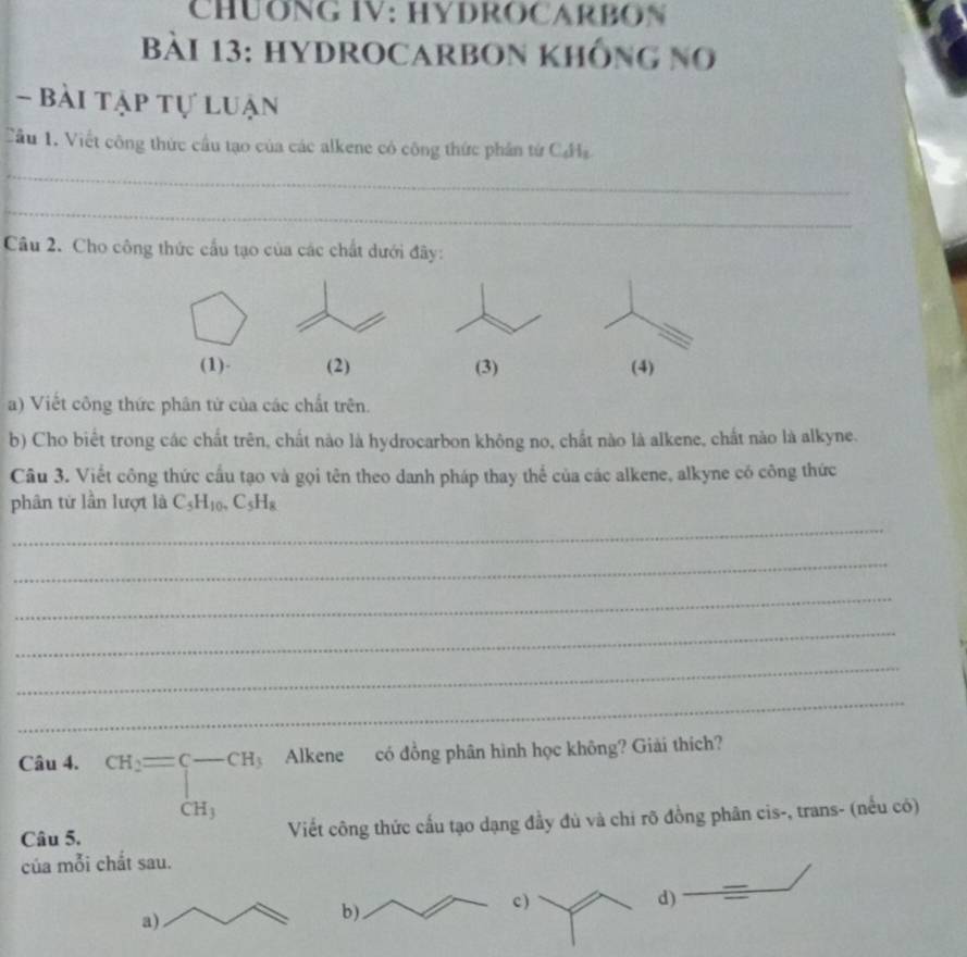 CHUONG IV: HYDROCARBON 
Bài 13: HYDROCARBON khÔng no 
- Bài tập tự luận 
Cầu 1. Viết công thức cầu tạo của các alkene có công thức phần từ CHa 
_ 
_ 
Câu 2. Cho công thức cấu tạo của các chất dưới đây: 
(1)- (2) (3) (4) 
a) Viết công thức phân tứ của các chất trên. 
b) Cho biết trong các chất trên, chất nào là hydrocarbon không no, chất nào là alkene, chất nào là alkyne. 
Câu 3. Viết công thức cầu tạo và gọi tên theo danh pháp thay thể của các alkene, alkyne có công thức 
phân từ lần lượt là C_5H_10, C_5H_8
_ 
_ 
_ 
_ 
_ 
_ 
Câu 4. beginarrayr CH_2= -CH, CH_3endarray Alkene có đồng phân hình học không? Giải thích? 
Câu 5. Viết công thức cấu tạo dạng đầy đủ và chi rõ đồng phân cis-, trans- (nếu có) 
của mỗi chắt sau. 
c ) d) 
a) 
b)