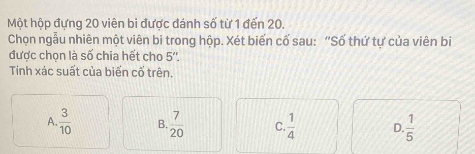 Một hộp đựng 20 viên bi được đánh số từ 1 đến 20.
Chọn ngẫu nhiên một viên bi trong hộp. Xét biến cố sau: "Số thứ tự của viên bi
được chọn là số chia hết cho 5 ''.
Tính xác suất của biến cố trên.
A.  3/10   7/20  C.  1/4  D.  1/5 
B.