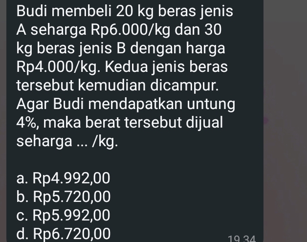 Budi membeli 20 kg beras jenis
A seharga Rp6.000/kg dan 30
kg beras jenis B dengan harga
Rp4.000/kg. Kedua jenis beras
tersebut kemudian dicampur.
Agar Budi mendapatkan untung
4%, maka berat tersebut dijual
seharga ... /kg.
a. Rp4.992,00
b. Rp5.720,00
c. Rp5.992,00
d. Rp6.720,00 19 24