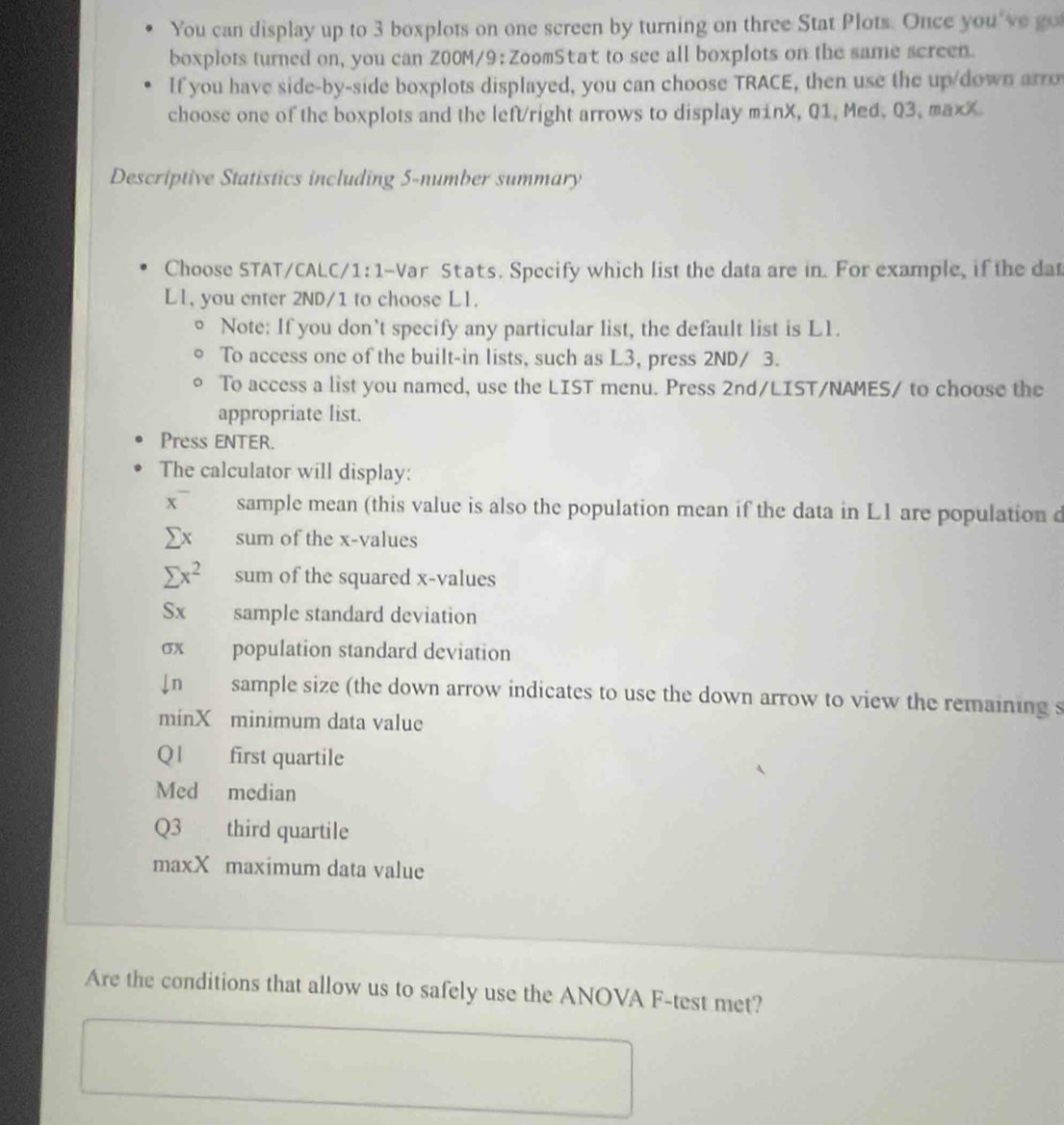 You can display up to 3 boxplots on one screen by turning on three Stat Plots. Once you've go 
boxplots turned on, you can Z00M/9: ZoomStat to see all boxplots on the same screen. 
If you have side-by-side boxplots displayed, you can choose TRACE, then use the up/down arro 
choose one of the boxplots and the left/right arrows to display minX, Q1, Med, Q3, maxX. 
Descriptive Statistics including 5 -number summary 
Choose STAT/CALC/1:1-Var Stats. Specify which list the data are in. For example, if the da 
Ll, you enter 2ND/1 to choose Ll. 
。 Note: If you don’t specify any particular list, the default list is L1. 
To access one of the built-in lists, such as L3, press 2ND/ 3. 
To access a list you named, use the LIST menu. Press 2nd /LIST/NAMES/ to choose the 
appropriate list. 
Press ENTER. 
The calculator will display: 
x¯ sample mean (this value is also the population mean if the data in L1 are population d
Σx sum of the x -values
sumlimits x^2 sum of the squared x -values 
Sx sample standard deviation
σx population standard deviation 
Jn sample size (the down arrow indicates to use the down arrow to view the remaining s 
minX minimum data value
Q1 first quartile 
Med median
Q3 third quartile 
maxX maximum data value 
Are the conditions that allow us to safely use the ANOVA F-test met?