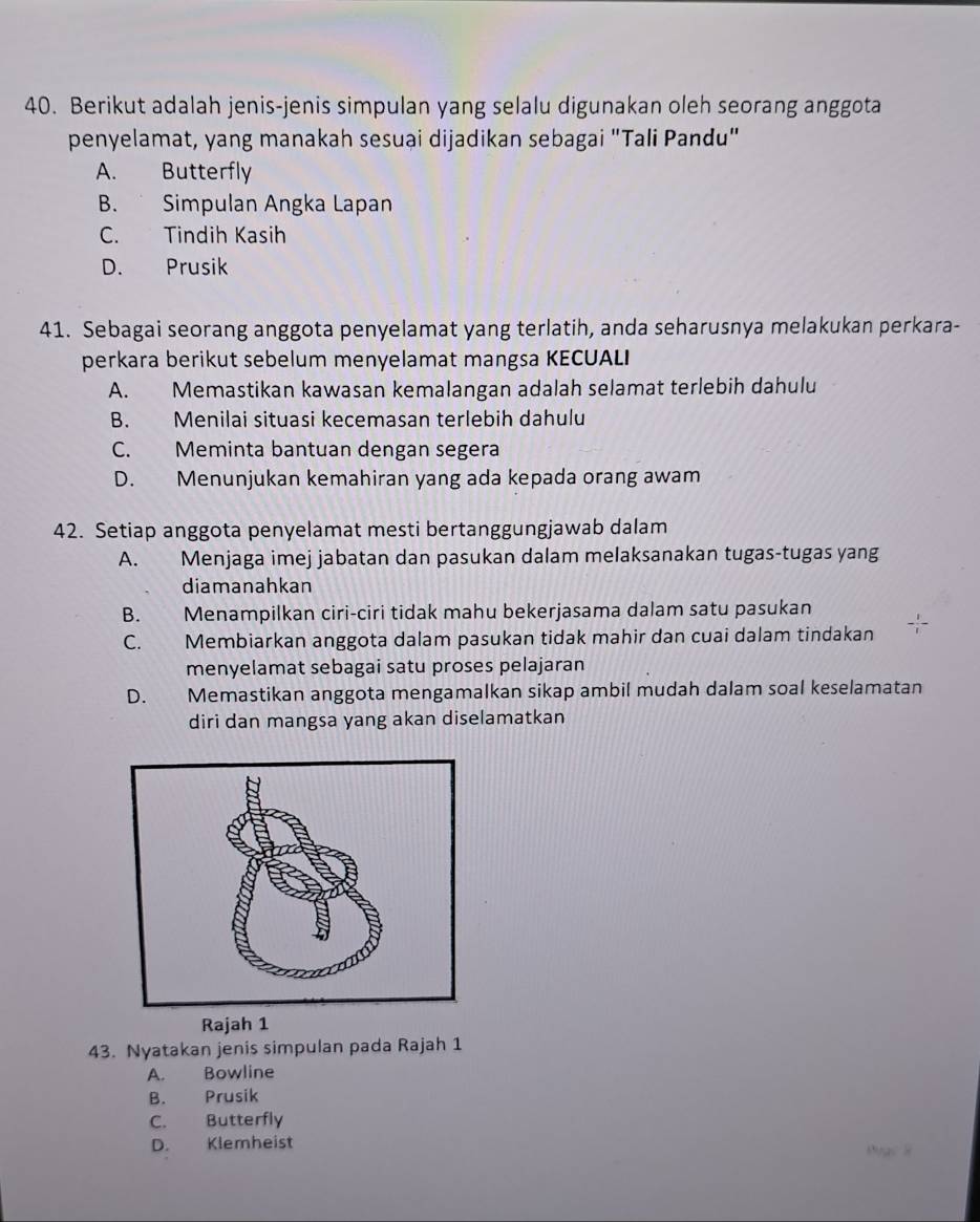 Berikut adalah jenis-jenis simpulan yang selalu digunakan oleh seorang anggota
penyelamat, yang manakah sesuai dijadikan sebagai "Tali Pandu"
A. Butterfly
B. Simpulan Angka Lapan
C. Tindih Kasih
D. Prusik
41. Sebagai seorang anggota penyelamat yang terlatih, anda seharusnya melakukan perkara-
perkara berikut sebelum menyelamat mangsa KECUALI
A. Memastikan kawasan kemalangan adalah selamat terlebih dahulu
B. Menilai situasi kecemasan terlebih dahulu
C. Meminta bantuan dengan segera
D. Menunjukan kemahiran yang ada kepada orang awam
42. Setiap anggota penyelamat mesti bertanggungjawab dalam
A. Menjaga imej jabatan dan pasukan dalam melaksanakan tugas-tugas yang
diamanahkan
B. Menampilkan ciri-ciri tidak mahu bekerjasama dalam satu pasukan
C. Membiarkan anggota dalam pasukan tidak mahir dan cuai dalam tindakan
menyelamat sebagai satu proses pelajaran
D. Memastikan anggota mengamalkan sikap ambil mudah dalam soal keselamatan
diri dan mangsa yang akan diselamatkan
Rajah 1
43. Nyatakan jenis simpulan pada Rajah 1
A. Bowline
B. Prusik
C. Butterfly
D. Klemheist
ạc s