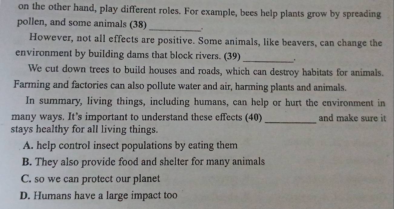 on the other hand, play different roles. For example, bees help plants grow by spreading
pollen, and some animals (38)_
.
However, not all effects are positive. Some animals, like beavers, can change the
environment by building dams that block rivers. (39)_
We cut down trees to build houses and roads, which can destroy habitats for animals.
Farming and factories can also pollute water and air, harming plants and animals.
In summary, living things, including humans, can help or hurt the environment in
many ways. It’s important to understand these effects (40) _and make sure it
stays healthy for all living things.
A. help control insect populations by eating them
B. They also provide food and shelter for many animals
C. so we can protect our planet
D. Humans have a large impact too