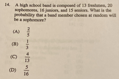 A high school band is composed of 13 freshmen, 20
sophomores, 16 juniors, and 15 seniors. What is the
probability that a band member chosen at random will
be a sophomore?
(A)  2/5 
(B)  1/3 
(C)  4/13 
(D)  5/16 