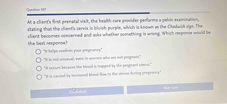 At a client's first prenatal visit, the health care provider performs a pelvic examination,
stating that the client's cervix is bluish purple, which is known as the Chadwick sign. The
client becomes concerned and asks whether something is wrong. Which response would be
the best response?
"It helps confirm your pregnancy."
"It is not unusual, even in women who are not pregnant."
"It occurs because the blood is trapped by the pregnant uterus."
"It is caused by increased blood flow to the uterus during pregnancy."
Confident Not Sure