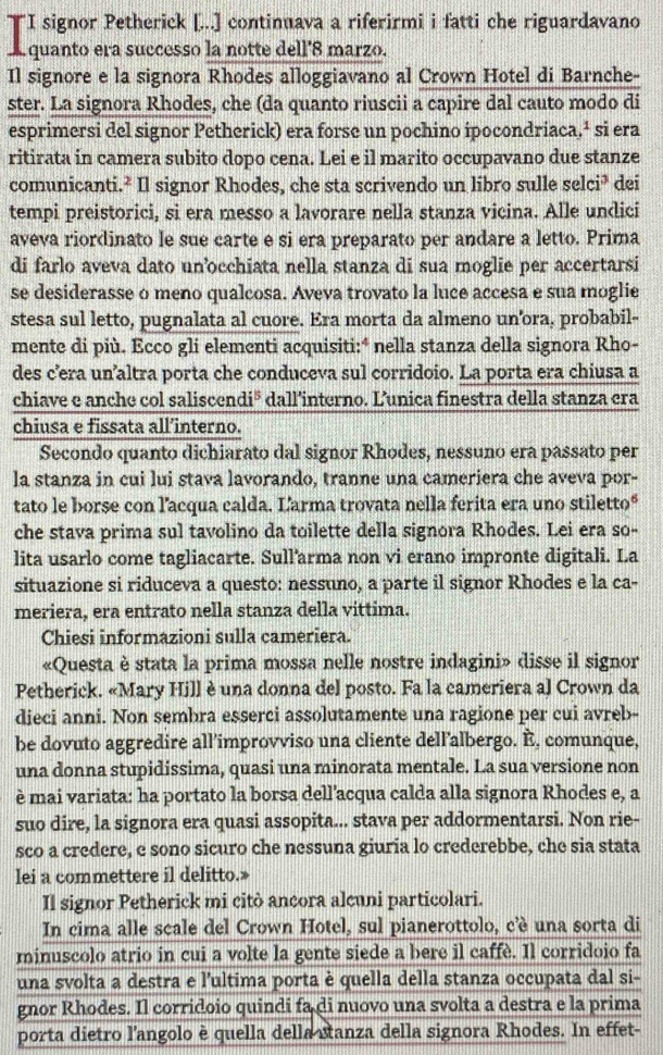 "I signor Petherick [...] continuava a riferirmi i fatti che riguardavano
L quanto era successo la notte dell'8 marzo.
Il signore e la signora Rhodes alloggiavano al Crown Hotel di Barnche-
ster. La signora Rhodes, che (da quanto riuscii a capire dal cauto modo di
esprimersi del signor Petherick) era forse un pochino ipocondriaca,ª si era
ritirata in camera subito dopo cena. Lei e il marito occupavano due stanze
comunicanti.² Il signor Rhodes, che sta scrivendo un libro sulle selci³ dei
tempi preistorici, si era messo a lavorare nella stanza vicina. Alle undici
aveva riordinato le sue carte e si era preparato per andare a letto. Prima
di farlo aveva dato un’occhiata nella stanza di sua moglie per accertarsi
se desiderasse o meno qualcosa. Aveva trovato la luce accesa e sua moglie
stesa sul letto, pugnalata al cuore. Era morta da almeno un'ora, probabil-
mente di più. Ecco gli elementi acquisiti:ª nella stanza della signora Rho-
des c’era un’altra porta che conduceva sul corridoio. La porta era chiusa a
chiave e anche col saliscen 1i^5 dall’interno. L’unica finestra della stanza era
chiusa e fissata all’interno.
Secondo quanto dichiarato dal signor Rhodes, nessuno era passato per
la stanza in cui lui stava lavorando, tranne una cameriera che aveva por-
tato le borse con lacqua calda. Larma trovata nella ferita era uno stiletto“
che stava prima sul tavolino da toilette della signora Rhodes. Lei era so-
lita usarlo come tagliacarte. Sull'arma non vi erano impronte digitali. La
situazione si riduceva a questo: nessuno, a parte il signor Rhodes e la ca-
meriera, era entrato nella stanza della vittima.
Chiesi informazioni sulla cameriera.
«Questa è stata la prima mossa nelle nostre indagini» disse il signor
Petherick. «Mary Hill è una donna del posto. Fa la cameriera al Crown da
dieci anni. Non sembra esserci assolutamente una ragione per cui avreb-
be dovuto aggredire all'improvviso una cliente dell’albergo. È, comunque,
una donna stupidissima, quasi una minorata mentale. La sua versione non
è mai variata: ha portato la borsa dell’acqua calda alla signora Rhodes e, a
suo dire, la signora era quasi assopita... stava per addormentarsi. Non rie-
sco a credere, e sono sicuro che nessuna giuria lo crederebbe, che sia stata
lei a commettere il delitto.»
Il signor Petherick mi citò ancora alcuni particolari.
In cima alle scale del Crown Hotel, sul pianerottolo, c'è una sorta di
minuscolo atrio in cui a volte la gente siede a bere il caffè. Il corridoio fa
una svolta a destra e l'ultima porta è quella della stanza occupata dal si-
gnor Rhodes. Il corridoio quindi fa di nuovo una svolta a destra e la prima
porta dietro l'angolo è quella della sanza della signora Rhodes. In effet-