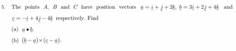 The points A, B and C have position vectors _ a=_ i+_ j+2_ k, _ b=3_ i+2_ j+4_ k and
_ c=-_ i+4_ j-4_ k respectively. Find 
(a) _ a· _ b. 
(b) (_ b-_ a)* (_ c-_ a).