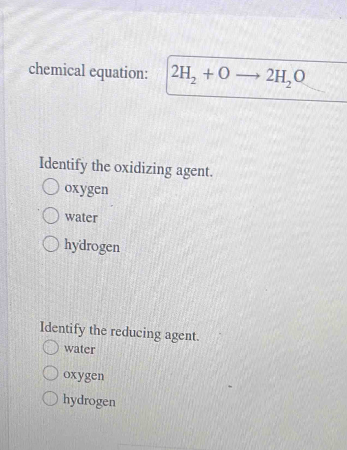 chemical equation: 2H_2+O 2H_2O
Identify the oxidizing agent.
oxygen
water
hydrogen
Identify the reducing agent.
water
oxygen
hydrogen