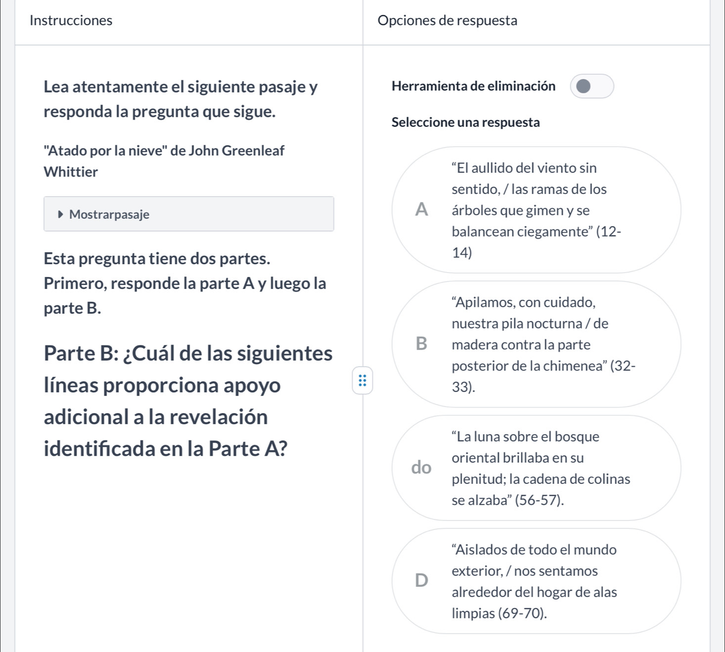 Instrucciones Opciones de respuesta
Lea atentamente el siguiente pasaje y Herramienta de eliminación
responda la pregunta que sigue.
Seleccione una respuesta
"Atado por la nieve" de John Greenleaf
Whittier
“El aullido del viento sin
sentido, / las ramas de los
Mostrarpasaje
A árboles que gimen y se
balancean ciegamente” (12-
Esta pregunta tiene dos partes.
14)
Primero, responde la parte A y luego la
parte B.
“Apilamos, con cuidado,
nuestra pila nocturna / de
Parte B: ¿Cuál de las siguientes
B madera contra la parte
posterior de la chimenea” (32-
líneas proporciona apoyo 33).
adicional a la revelación
“La luna sobre el bosque
identifcada en la Parte A?
do oriental brillaba en su
plenitud; la cadena de colinas
se alzaba'' (56-57).
“Aislados de todo el mundo
D exterior, / nos sentamos
alrededor del hogar de alas
limpias (69-70).