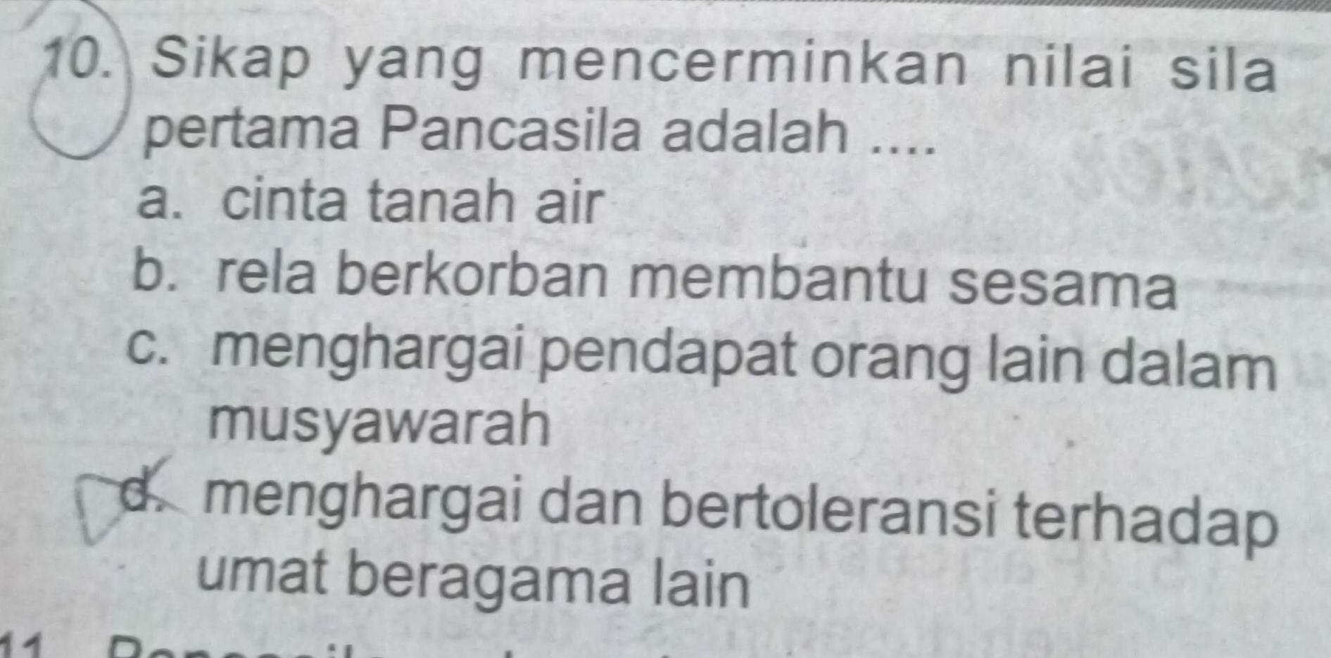 Sikap yang mencerminkan nilai sila
pertama Pancasila adalah ....
a. cinta tanah air
b. rela berkorban membantu sesama
c. menghargai pendapat orang lain dalam
musyawarah
d. menghargai dan bertoleransi terhadap
umat beragama lain