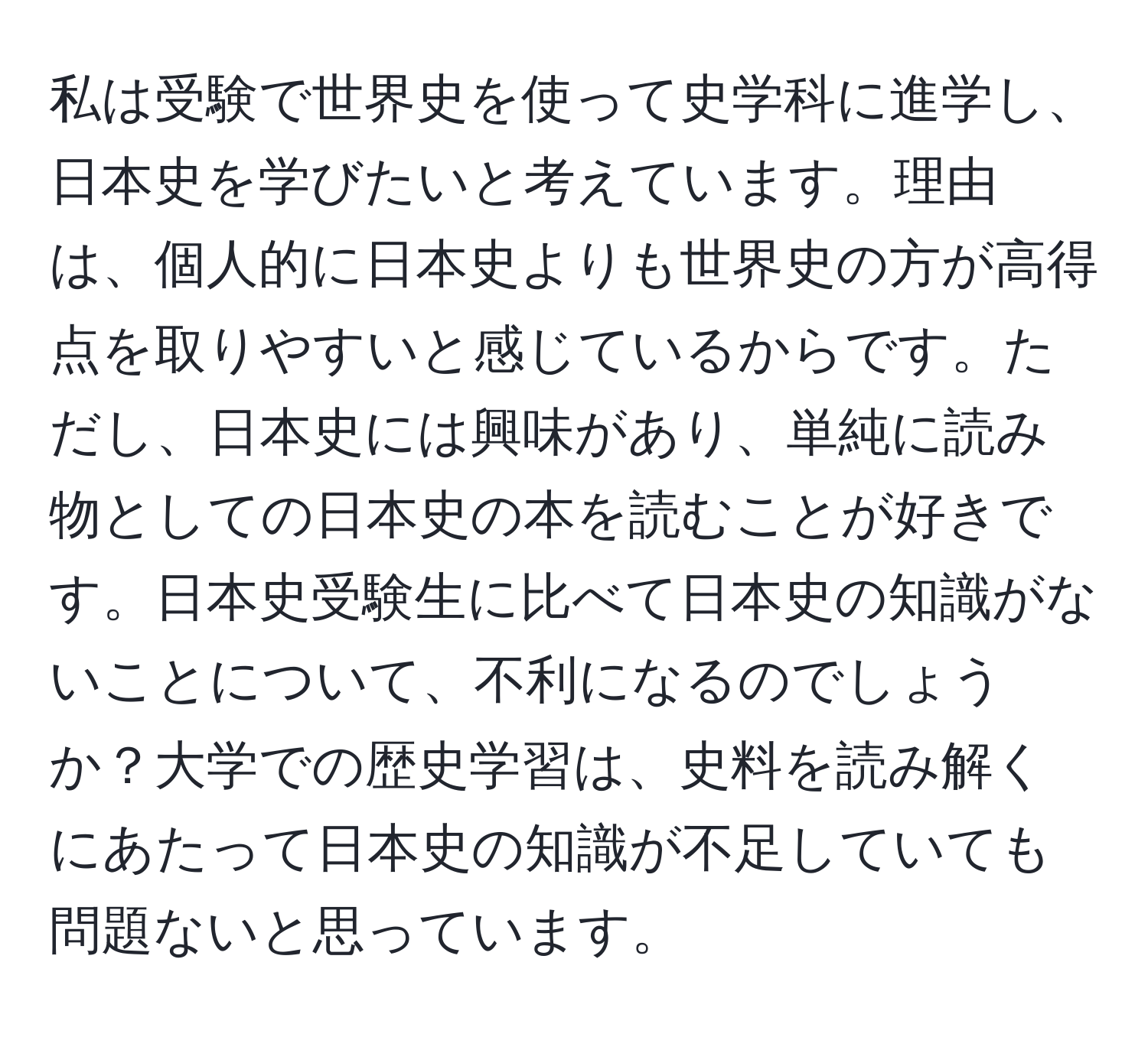 私は受験で世界史を使って史学科に進学し、日本史を学びたいと考えています。理由は、個人的に日本史よりも世界史の方が高得点を取りやすいと感じているからです。ただし、日本史には興味があり、単純に読み物としての日本史の本を読むことが好きです。日本史受験生に比べて日本史の知識がないことについて、不利になるのでしょうか？大学での歴史学習は、史料を読み解くにあたって日本史の知識が不足していても問題ないと思っています。