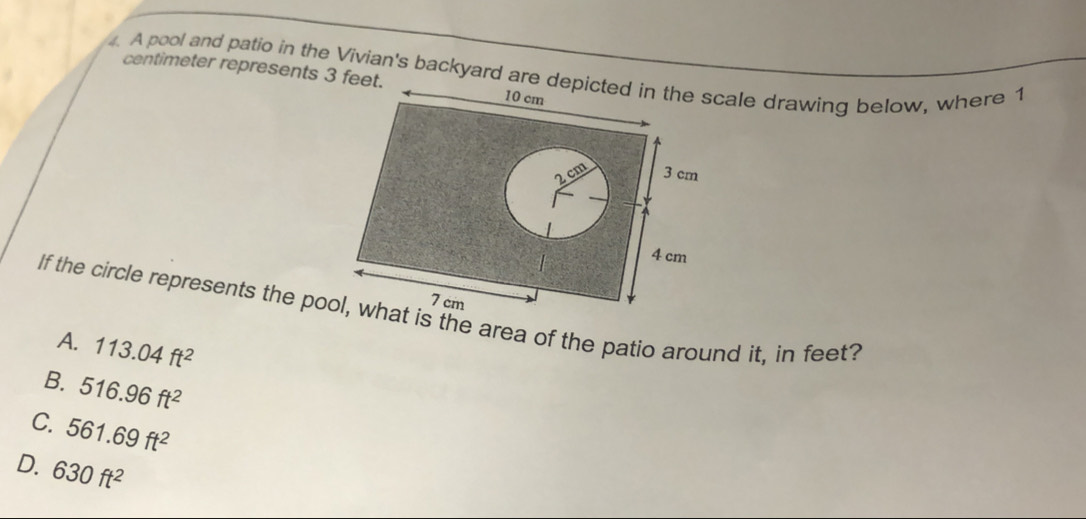 A pool and patio in the Vivian's backyard are depicted in the scale drawing below, where 1
centimeter represents 3 feet.
10 cm
2 cm 3 cm
4 cm
7 cm
If the circle represents the pool, what is the area of the patio around it, in feet?
A. 113.04ft^2
B. 516.96ft^2
C. 561.69ft^2
D. 630ft^2