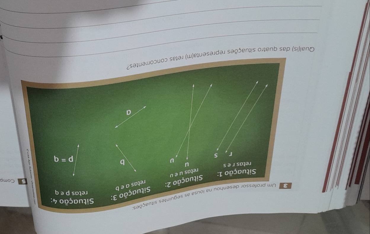 Um professor desenhou na lousa as seguintes situações. Situação 3: 
Situação 4: 
retas p e q
Situação 2: retas a e b
3 Comp 
Situação 1: 
retas u e v
retas r e s u U X
b
r s
p=q
a 
_ 
_Qual(is) das quatro situações representa(m) retas concorrentes? 
_ 
_