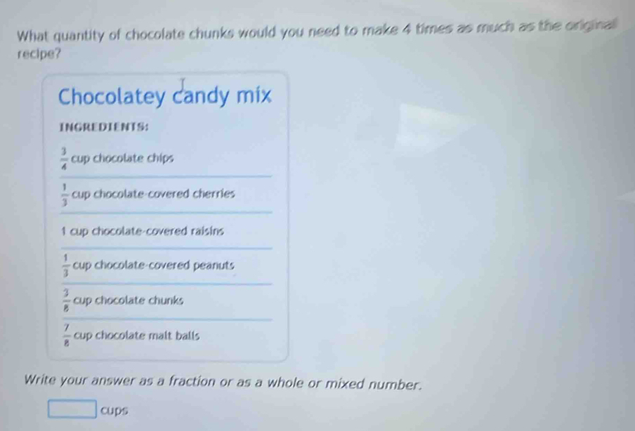 What quantity of chocolate chunks would you need to make 4 times as much as the original 
recipe? 
Chocolatey candy mix 
INGREDIENTS: 
_
 3/4  cup chocolate chips 
_
 1/3  cup chocolate-covered cherries 
1 cup chocolate-covered raisins 
_ 
_
 1/3  cup chocolate-covered peanuts
 3/8  cup chocolate chunks 
_
 7/8  cup chocolate malt balls 
Write your answer as a fraction or as a whole or mixed number. 
□ cup