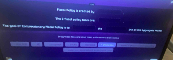 8/95 
Fiscal Policy is created by 
The 2 fiscal policy tools are: 
The goal of Contractionary Fiscal Policy is to the line on the Aggregate Model. 
Drag these tiles and drop them in the correct blank above 
1 AF isase decrease Usnd