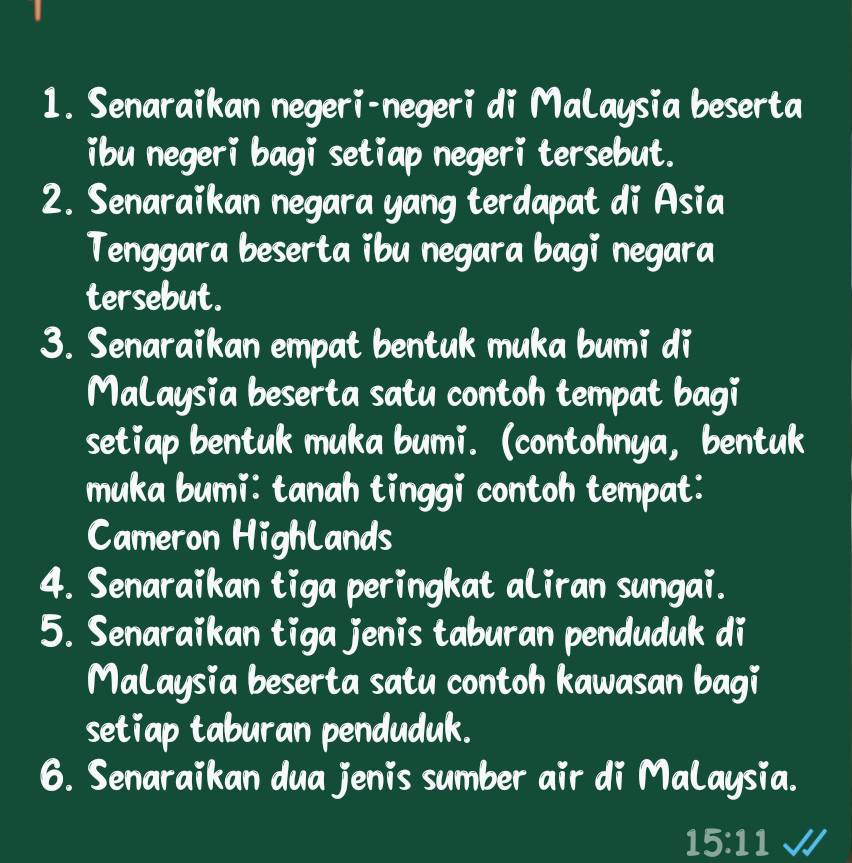 Senaraikan negeri-negeri di MaLaysia beserta 
ibu negeri bagi setiap negeri tersebut. 
2. Senaraikan negara yang terdapat di Asia 
Tenggara beserta ibu negara bagi negara 
tersebut. 
3. Senaraikan empat bentuk muka bumi di 
MaLaysia beserta satu contoh tempat bagi 
setiap bentuk muka bumi. (contohnya, bentuk 
muka bumi: tanah tinggi contoh tempat: 
Cameron HighLands 
4. Senaraikan tiga peringkat aLiran sungai. 
5. Senaraikan tiga jenis taburan penduduk di 
MaLaysia beserta satu contoh kawasan bagi 
setiap taburan penduduk. 
6. Senaraikan dua jenis sumber air di MaLaysia.
15:11