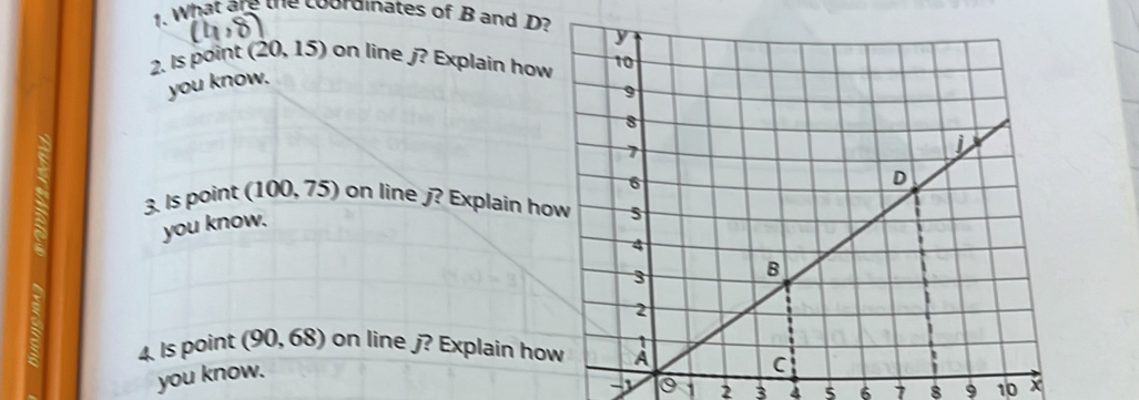 What are the coordinates of B and D? 
2. Is point (. 20.15) on line j? Explain how 
you know. 
I 3. Is point (100, 75) on line j? Explain ho 
you know. 
4. Is point (90, 68) on line j? Explain ho 
you know.
-1 0 1 2 3 s 6 7 8 9 10 x