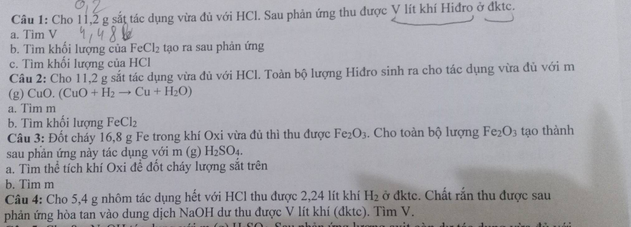 Cho 11, 2 g sắt tác dụng vừa đủ với HCl. Sau phản ứng thu được V lít khí Hiđro ở đktc. 
a. Tìm V 
b. Tìm khổi lượng của FeCl_2 tạo ra sau phản ứng 
c. Tìm khối lượng của HCl 
Câu 2: Cho 11,2 g sắt tác dụng vừa đủ với HCl. Toàn bộ lượng Hiđro sinh ra cho tác dụng vừa đủ với m 
(g) CuO. (CuO+H_2to Cu+H_2O)
a. Tìm m
b. Tìm khối lượng FeCl_2
Câu 3: Đốt cháy 16, 8 g Fe trong khí Oxi vừa đủ thì thu được Fe_2O_3. Cho toàn bộ lượng Fe_2O_3 tạo thành 
sau phản ứng này tác dụng với m (g) H_2SO_4. 
a. Tìm thể tích khí Oxi để đốt cháy lượng sắt trên 
b. Tìm m 
Câu 4: Cho 5,4 g nhôm tác dụng hết với HCl thu được 2,24 lít khí H_2 ở đktc. Chất rắn thu được sau 
phản ứng hòa tan vào dung dịch NaOH dư thu được V lít khí (đktc). Tìm V.