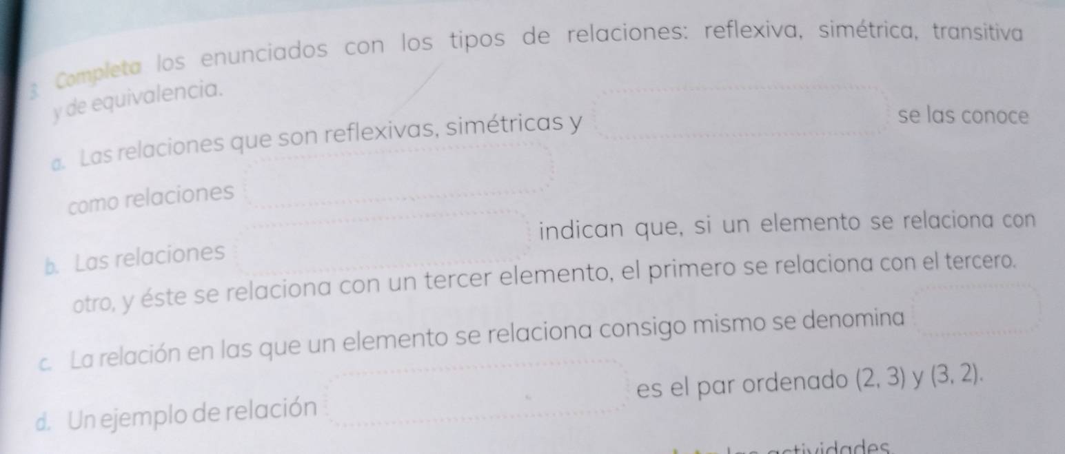 Completa los enunciados con los tipos de relaciones: reflexiva, simétrica, transitiva 
y de equivalencia. 
a. Las relaciones que son reflexivas, simétricas y 
se las conoce 
como relaciones 
indican que, si un elemento se relaciona con 
b. Las relaciones 
otro, y éste se relaciona con un tercer elemento, el primero se relaciona con el tercero. 
c. La relación en las que un elemento se relaciona consigo mismo se denomina 
d. Un ejemplo de relación es el par ordenado (2,3) y (3,2). 
vida d es