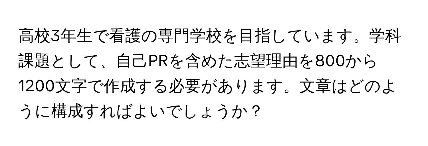 高校3年生で看護の専門学校を目指しています。学科課題として、自己PRを含めた志望理由を800から1200文字で作成する必要があります。文章はどのように構成すればよいでしょうか？