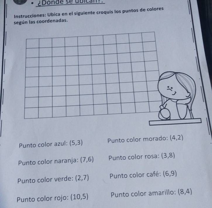 ¿Donde se ubican! 
Instrucciones: Ubica en el siguiente croquis los puntos de colores 
según las coordenadas. 
Punto color azul: (5,3) Punto color morado: (4,2)
Punto color naranja: (7,6) Punto color rosa: (3,8)
Punto color verde: (2,7) Punto color café: (6,9)
Punto color rojo: (10,5) Punto color amarillo: (8,4)