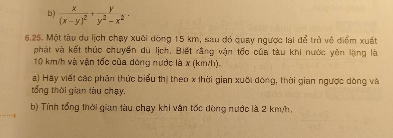 frac x(x-y)^2+ y/y^2-x^2 . 
6.25. Một tàu du lịch chạy xuôi dòng 15 km, sau đó quay ngược lại để trở về điểm xuất 
phát và kết thúc chuyến du lịch. Biết rằng vận tốc của tàu khi nước yên lặng là
10 km/h và vận tốc của dòng nước là x (km/h). 
a) Hãy viết các phân thức biểu thị theo x thời gian xuôi dòng, thời gian ngược dòng và 
tổng thời gian tàu chạy. 
b) Tính tổng thời gian tàu chạy khi vận tốc dòng nước là 2 km/h.