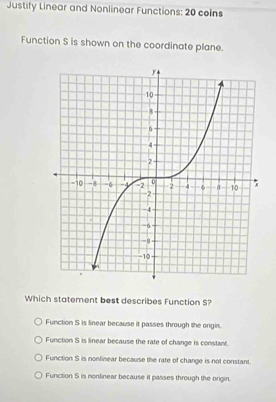 Justify Linear and Nonlinear Functions: 20 coins
Function S is shown on the coordinate plane.
Which statement best describes Function S?
Function S is linear because it passes through the origin.
Function S is linear because the rate of change is constant.
Function S is nonlinear because the rate of change is not constant.
Function S is nonlinear because it passes through the origin.