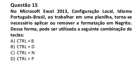 No Microsoft Excel 2013, Configuração Local, Idioma
Português-Brasil, ao trabalhar em uma planilha, torna-se
necessário aplicar ou remover a formatação em Negrito.
Dessa forma, pode ser utilizada a seguinte combinação de
teclas:
A) CTRL+B
B) CTRL+D
C) CTRL+N
D) CTRL+P