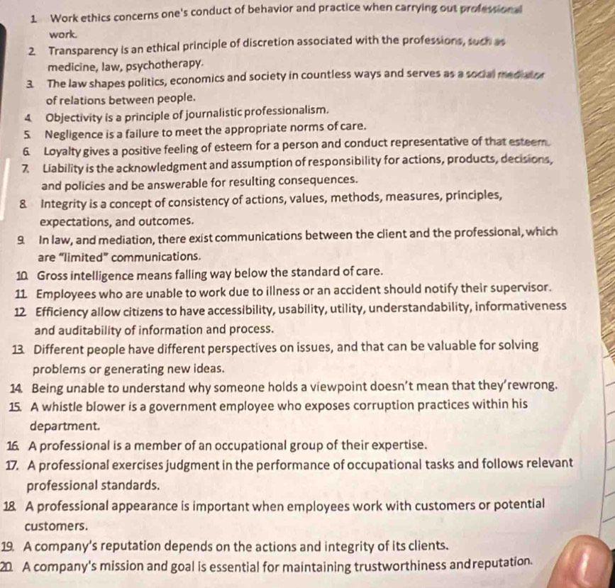 Work ethics concerns one's conduct of behavior and practice when carrying out professional 
work. 
2. Transparency is an ethical principle of discretion associated with the professions, such as 
medicine, law, psychotherapy. 
3. The law shapes politics, economics and society in countless ways and serves as a social meduary 
of relations between people. 
4 Objectivity is a principle of journalistic professionalism. 
5. Negligence is a failure to meet the appropriate norms of care. 
6. Loyalty gives a positive feeling of esteem for a person and conduct representative of that esteem. 
7 Liability is the acknowledgment and assumption of responsibility for actions, products, decisions, 
and policies and be answerable for resulting consequences. 
& Integrity is a concept of consistency of actions, values, methods, measures, principles, 
expectations, and outcomes. 
9. In law, and mediation, there exist communications between the client and the professional, which 
are “limited” communications. 
10 Gross intelligence means falling way below the standard of care. 
11 Employees who are unable to work due to illness or an accident should notify their supervisor. 
12 Efficiency allow citizens to have accessibility, usability, utility, understandability, informativeness 
and auditability of information and process. 
13. Different people have different perspectives on issues, and that can be valuable for solving 
problems or generating new ideas. 
14. Being unable to understand why someone holds a viewpoint doesn’t mean that they’rewrong. 
15. A whistle blower is a government employee who exposes corruption practices within his 
department. 
16. A professional is a member of an occupational group of their expertise. 
17. A professional exercises judgment in the performance of occupational tasks and follows relevant 
professional standards. 
18 A professional appearance is important when employees work with customers or potential 
customers. 
19. A company's reputation depends on the actions and integrity of its clients. 
20 A company's mission and goal is essential for maintaining trustworthiness andreputation.