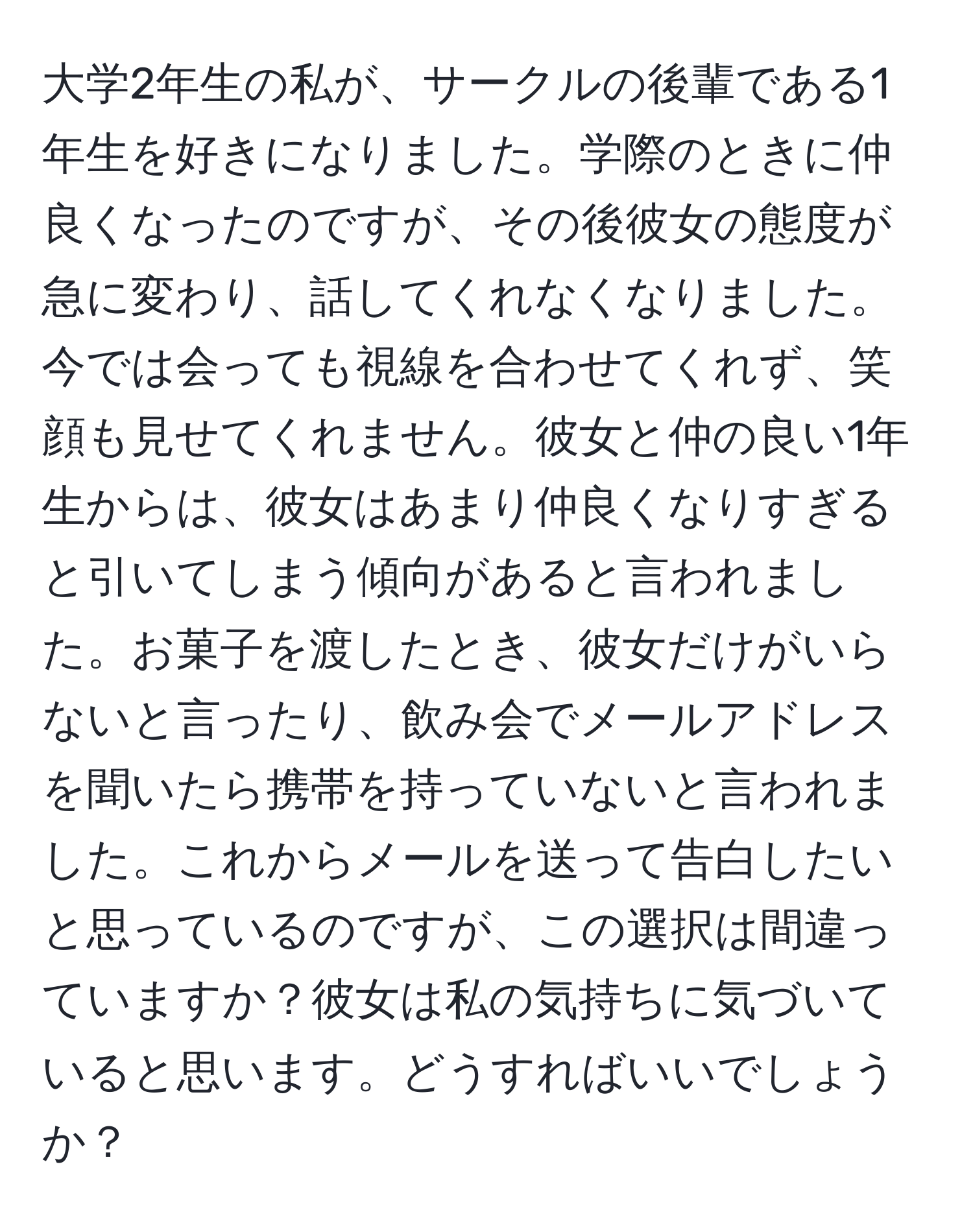 大学2年生の私が、サークルの後輩である1年生を好きになりました。学際のときに仲良くなったのですが、その後彼女の態度が急に変わり、話してくれなくなりました。今では会っても視線を合わせてくれず、笑顔も見せてくれません。彼女と仲の良い1年生からは、彼女はあまり仲良くなりすぎると引いてしまう傾向があると言われました。お菓子を渡したとき、彼女だけがいらないと言ったり、飲み会でメールアドレスを聞いたら携帯を持っていないと言われました。これからメールを送って告白したいと思っているのですが、この選択は間違っていますか？彼女は私の気持ちに気づいていると思います。どうすればいいでしょうか？