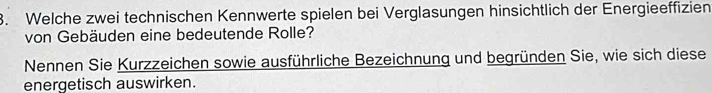 Welche zwei technischen Kennwerte spielen bei Verglasungen hinsichtlich der Energieeffizien 
von Gebäuden eine bedeutende Rolle? 
Nennen Sie Kurzzeichen sowie ausführliche Bezeichnung und begründen Sie, wie sich diese 
energetisch auswirken.