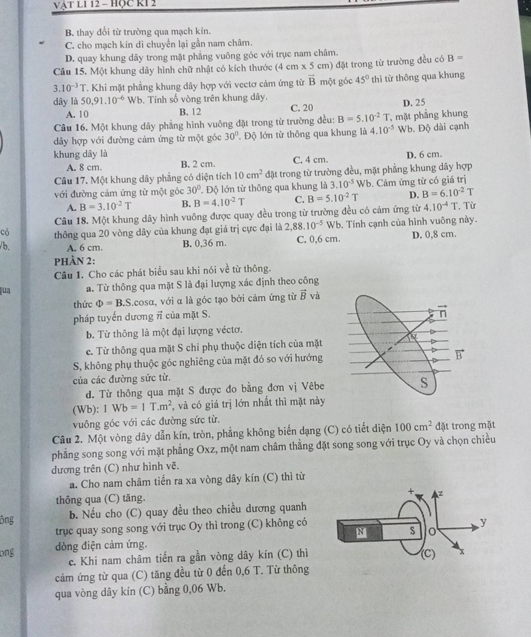 VậT LI 12 - HỌC KI 2
B. thay đổi từ trường qua mạch kín.
C. cho mạch kín di chuyển lại gần nam châm.
D. quay khung dây trong mặt phẳng vuông góc với trục nam châm.
Câu 15. Một khung dây hình chữ nhật có kích thước (4cm* 5cm n) đặt trong từ trường đều có B=
3.10^(-3)T T. Khi mặt phẳng khung dây hợp với vectơ cảm ứng từ vector B một góc 45° thì từ thông qua khung
dây là 50,91.10^(-6) Wb. Tính số vòng trên khung dây.
A. 10 B. 12 C. 20 D. 25
Câu 16. Một khung dây phẳng hình vuông đặt trong từ trường đều: B=5.10^(-2)T , mặt phẳng khung
dây hợp với đường cảm ứng từ một góc 30° , Độ lớn từ thông qua khung là 4.10^(-5) Wb. Độ dài cạnh
khung dây là D. 6 cm.
A. 8 cm. B. 2 cm. C. 4 cm.
Câu 17. Một khung dây phẳng có diện tích 10cm^2 đặt trong từ trường đều, mặt phẳng khung dây hợp
với đường cảm ứng từ một góc 30°. Độ lớn từ thông qua khung là 3.10^(-5)Wb.  Cảm ứng từ có giá trị
A. B=3.10^(-2)T B. B=4.10^(-2)T C. B=5.10^(-2)T D. B=6.10^(-2)T
Câu 18. Một khung dây hình vuông được quay đều trong từ trường đều có cảm ứng từ 4.10^(-4)T Từ
có thông qua 20 vòng dây của khung đạt giá trị cực đại là 2,88.10^(-5) Wb. Tính cạnh của hình vuông này.
/b. A. 6 cm. B. 0,36 m. C. 0,6 cm. D. 0,8 cm.
Phần 2:
Câu 1. Cho các phát biểu sau khi nói vhat e từ thông.
qua a. Từ thông qua mặt S là đại lượng xác định theo công
thức Phi =B.S L.cosα, với α là góc tạo bởi cảm ứng từ vector B và
pháp tuyến dương vector n của mặt S.
b. Từ thông là một đại lượng véctơ.
e. Từ thông qua mặt S chỉ phụ thuộc diện tích của mặt
S, không phụ thuộc góc nghiêng của mặt đó so với hướng
của các đường sức từ.
d. Từ thông qua mặt S được đo bằng đơn vị Vêbe
(Wb): 1Wb=1T.m^2 , và có giá trị lớn nhất thì mặt này
vuông góc với các đường sức từ.
Câu 2. Một vòng dây dẫn kín, tròn, phẳng không biến dạng (C) có tiết diện 100cm^2 đặt trong mặt
phẳng song song với mặt phẳng Oxz, một nam châm thẳng đặt song song với trục Oy và chọn chiều
dương trên (C) như hình vẽ.
a. Cho nam châm tiến ra xa vòng dây kín (C) thì từ
thông qua (C) tăng. 
ông b. Nếu cho (C) quay đều theo chiều dương quanh
trục quay song song với trục Oy thì trong (C) không có
ong dòng điện cảm ứng.
c. Khi nam châm tiến ra gần vòng dây kín (C) thì
cảm ứng từ qua (C) tăng đều từ 0 đến 0,6 T. Từ thông
qua vòng dây kín (C) bằng 0,06 Wb.