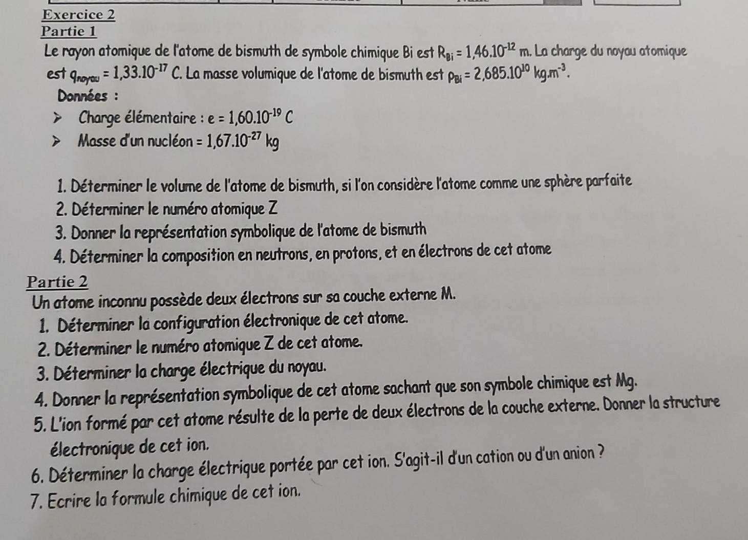 Partie 1 
Le rayon atomique de l'atome de bismuth de symbole chimique Bi est R_Bi=1,46.10^(-12)m. La charge du noyau atomique 
est q_noyou=1,33.10^(-17)C. La masse volumique de l'atome de bismuth est P_Bi=2,685.10^(10)kg.m^(-3). 
Données : 
* Charge élémentaire : e=1,60.10^(-19)C
Masse d'un nucléon =1,67.10^(-27)kg
1. Déterminer le volume de l'atome de bismuth, si l'on considère l'atome comme une sphère parfaite 
2. Déterminer le numéro atomique Z 
3. Donner la représentation symbolique de l'atome de bismuth 
4. Déterminer la composition en neutrons, en protons, et en électrons de cet atome 
Partie 2 
Un atome inconnu possède deux électrons sur sa couche externe M. 
1. Déterminer la configuration électronique de cet atome. 
2. Déterminer le numéro atomique Z de cet atome. 
3. Déterminer la charge électrique du noyau. 
4. Donner la représentation symbolique de cet atome sachant que son symbole chimique est Mg. 
5. L'ion formé par cet atome résulte de la perte de deux électrons de la couche externe. Donner la structure 
électronique de cet ion. 
6. Déterminer la charge électrique portée par cet ion. S'agit-il d'un cation ou d'un anion ? 
7. Ecrire la formule chimique de cet ion.