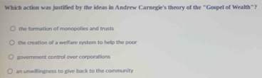 Which action was justified by the ideas in Andrew Carnegie's theory of the "Gospel of Wealth"?
the formation of monopolies and trusts
the creation of a welfare system to help the poor
covernment control over corporations
an unwillingness to give back to the community